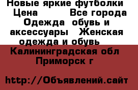 Новые яркие футболки  › Цена ­ 550 - Все города Одежда, обувь и аксессуары » Женская одежда и обувь   . Калининградская обл.,Приморск г.